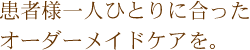 患者様一人ひとりに合ったオーダーメイドケアを。